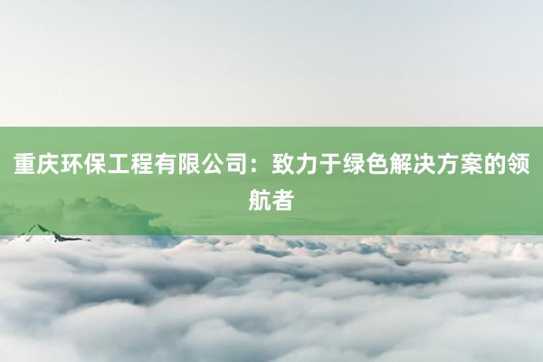 重庆环保工程有限公司：致力于绿色解决方案的领航者