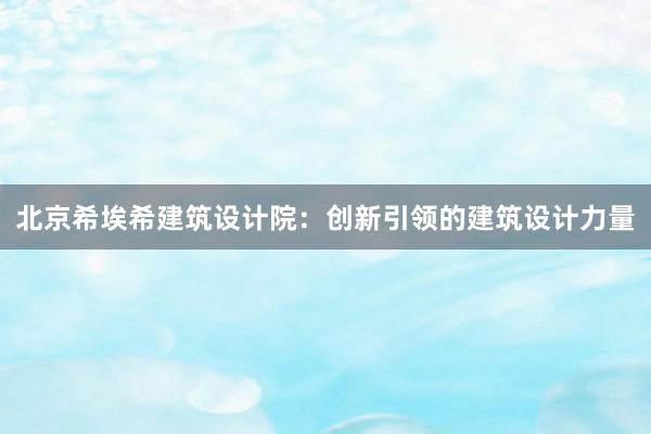 北京希埃希建筑设计院：创新引领的建筑设计力量